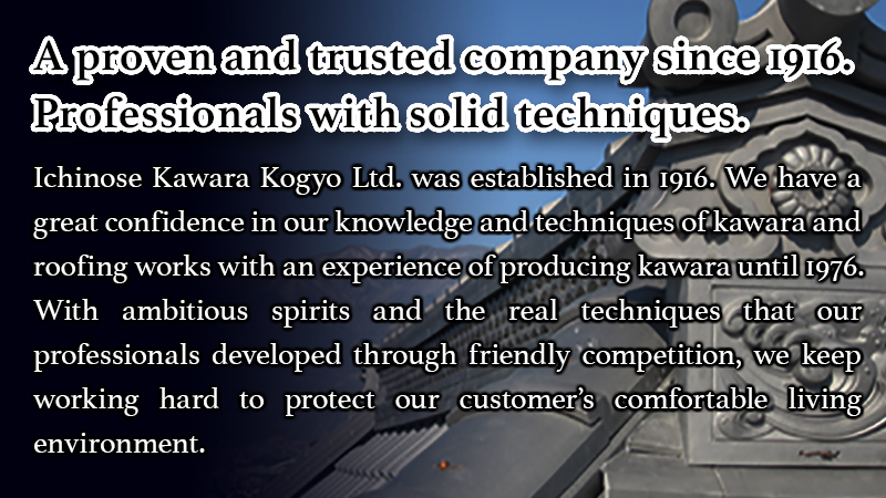 Ichinose Kawara Kogyo Ltd. was established in 1916. We have a great confidence in our knowledge and techniques of kawara and roofing works with an experience of producing kawara until 1976.With ambitious spirits and the real techniques that our professionals developed through friendly competition, we keep working hard to protect our customer’s comfortable living environment.